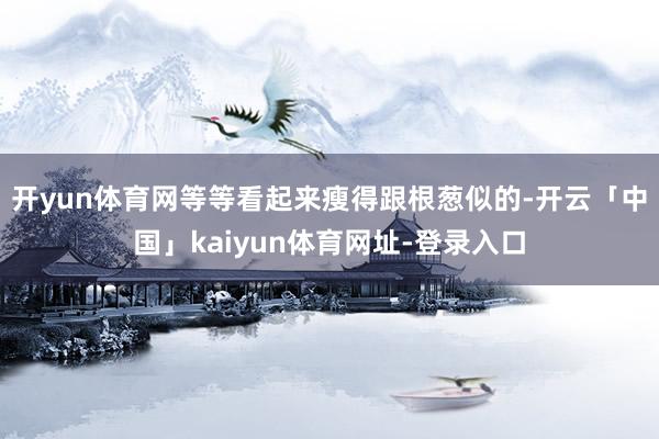 开yun体育网等等看起来瘦得跟根葱似的-开云「中国」kaiyun体育网址-登录入口