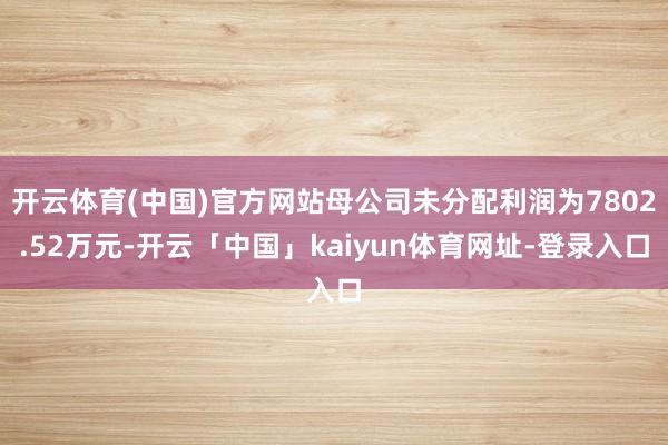 开云体育(中国)官方网站母公司未分配利润为7802.52万元-开云「中国」kaiyun体育网址-登录入口