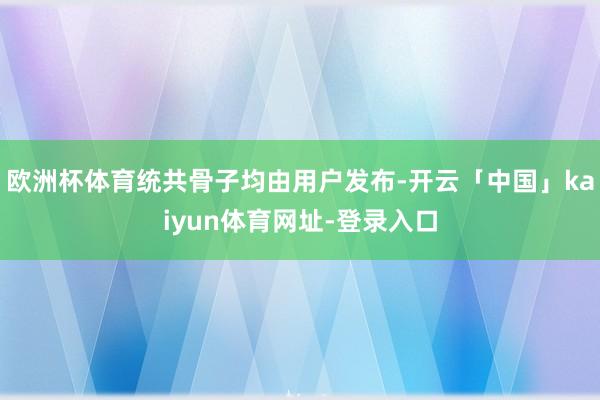 欧洲杯体育统共骨子均由用户发布-开云「中国」kaiyun体育网址-登录入口