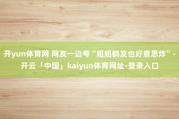 开yun体育网 网友一边夸“姐姐鹤发也好意思炸”-开云「中国」kaiyun体育网址-登录入口