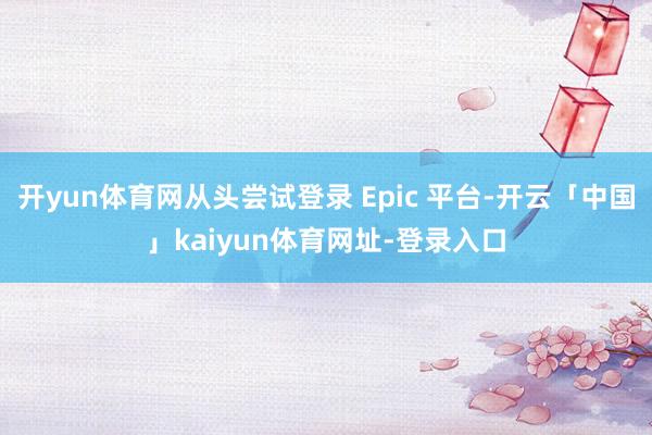 开yun体育网从头尝试登录 Epic 平台-开云「中国」kaiyun体育网址-登录入口