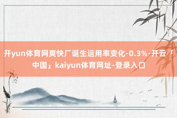 开yun体育网爽快厂诞生运用率变化-0.3%-开云「中国」kaiyun体育网址-登录入口