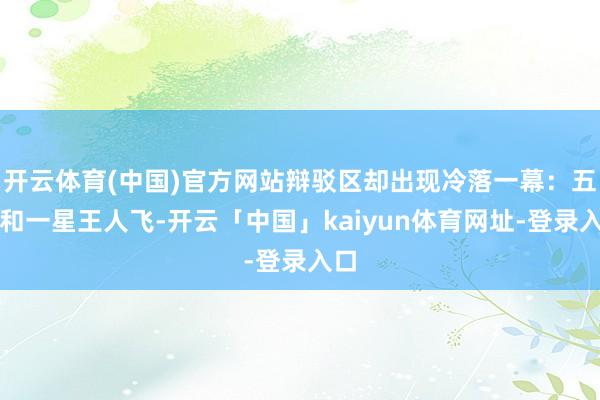 开云体育(中国)官方网站辩驳区却出现冷落一幕:五星和一星王人飞-开云「中国」kaiyun体育网址-登录入口