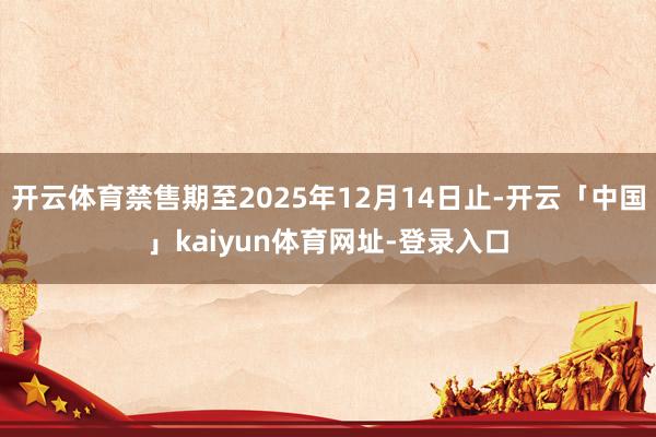 开云体育禁售期至2025年12月14日止-开云「中国」kaiyun体育网址-登录入口