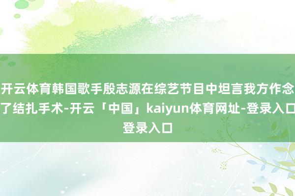 开云体育韩国歌手殷志源在综艺节目中坦言我方作念了结扎手术-开云「中国」kaiyun体育网址-登录入口