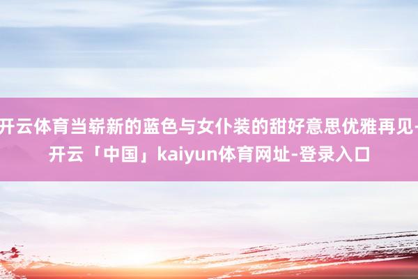 开云体育当崭新的蓝色与女仆装的甜好意思优雅再见-开云「中国」kaiyun体育网址-登录入口