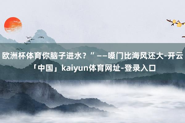 欧洲杯体育你脑子进水?”——嗓门比海风还大-开云「中国」kaiyun体育网址-登录入口