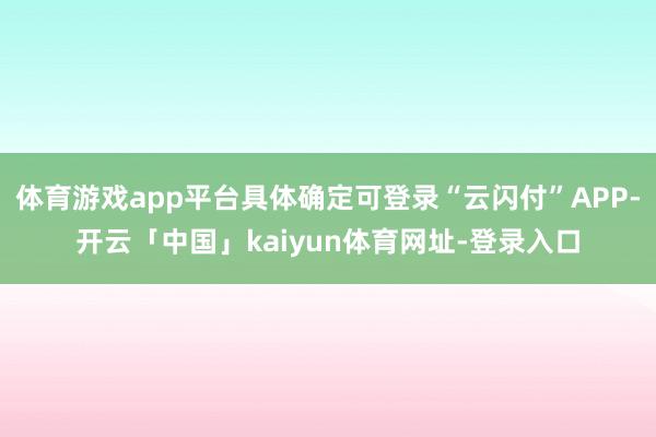 体育游戏app平台具体确定可登录“云闪付”APP-开云「中国」kaiyun体育网址-登录入口