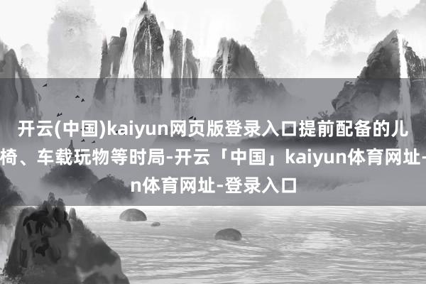 开云(中国)kaiyun网页版登录入口提前配备的儿童安全座椅、车载玩物等时局-开云「中国」kaiyun体育网址-登录入口
