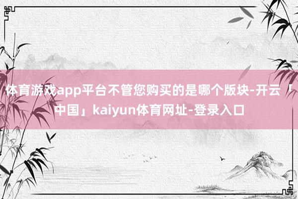 体育游戏app平台不管您购买的是哪个版块-开云「中国」kaiyun体育网址-登录入口