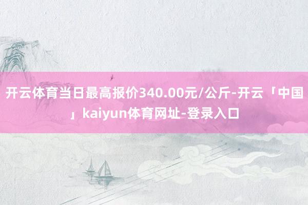 开云体育当日最高报价340.00元/公斤-开云「中国」kaiyun体育网址-登录入口