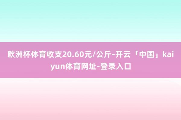 欧洲杯体育收支20.60元/公斤-开云「中国」kaiyun体育网址-登录入口