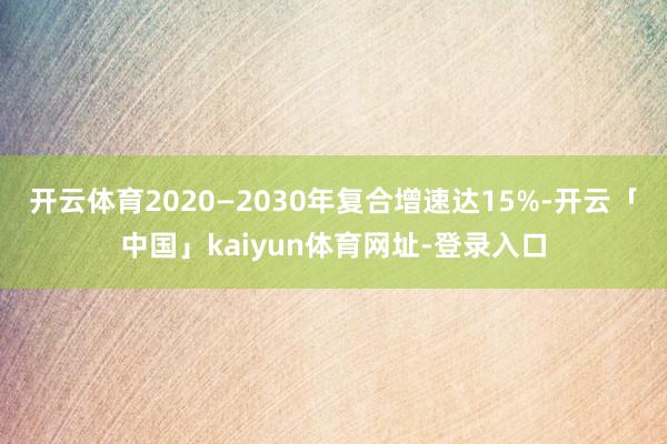 开云体育2020—2030年复合增速达15%-开云「中国」kaiyun体育网址-登录入口