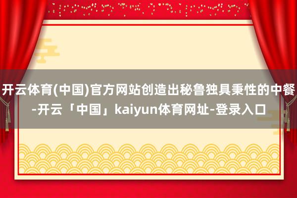开云体育(中国)官方网站创造出秘鲁独具秉性的中餐-开云「中国」kaiyun体育网址-登录入口