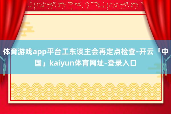 体育游戏app平台工东谈主会再定点检查-开云「中国」kaiyun体育网址-登录入口