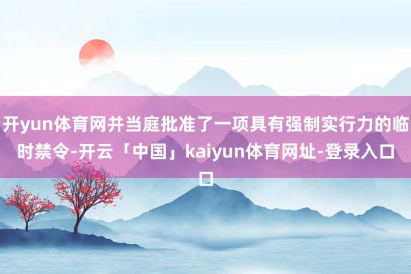 开yun体育网并当庭批准了一项具有强制实行力的临时禁令-开云「中国」kaiyun体育网址-登录入口