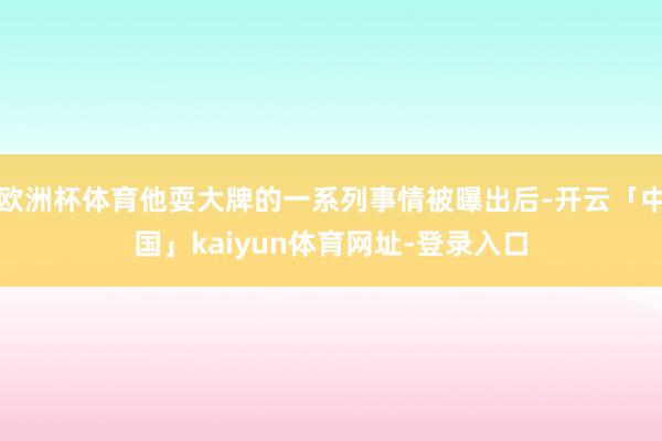欧洲杯体育他耍大牌的一系列事情被曝出后-开云「中国」kaiyun体育网址-登录入口