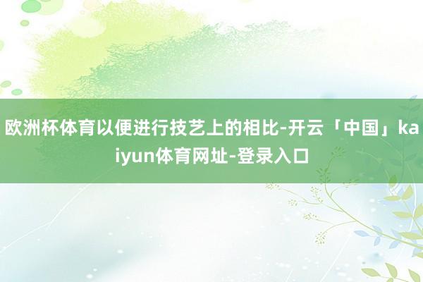 欧洲杯体育以便进行技艺上的相比-开云「中国」kaiyun体育网址-登录入口