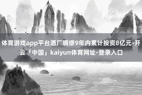 体育游戏app平台酒厂绸缪9年内累计投资8亿元-开云「中国」kaiyun体育网址-登录入口