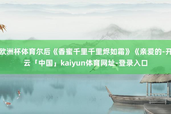 欧洲杯体育尔后《香蜜千里千里烬如霜》《亲爱的-开云「中国」kaiyun体育网址-登录入口