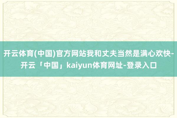 开云体育(中国)官方网站我和丈夫当然是满心欢快-开云「中国」kaiyun体育网址-登录入口