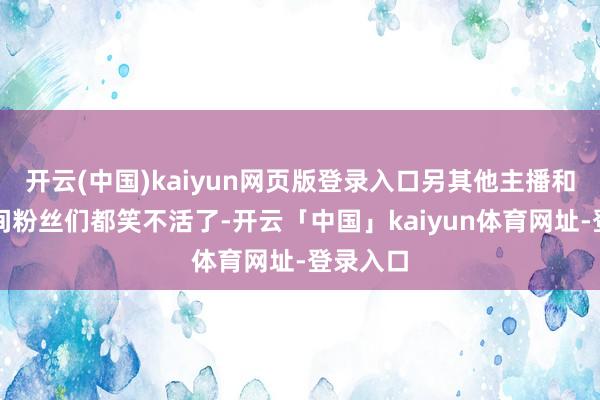 开云(中国)kaiyun网页版登录入口另其他主播和各直播间粉丝们都笑不活了-开云「中国」kaiyun体育网址-登录入口