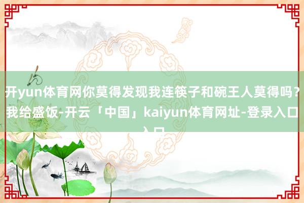 开yun体育网你莫得发现我连筷子和碗王人莫得吗？我给盛饭-开云「中国」kaiyun体育网址-登录入口