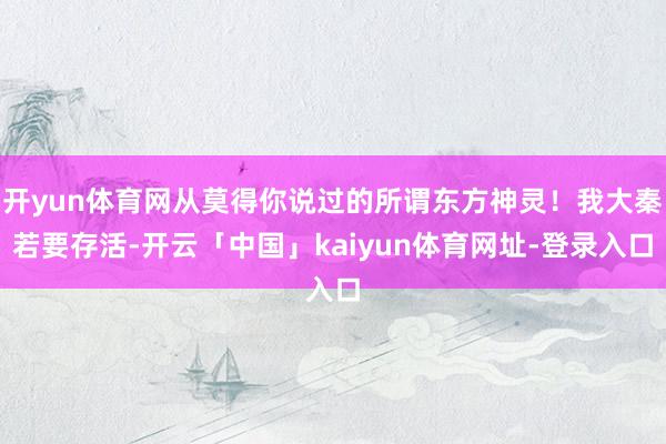 开yun体育网从莫得你说过的所谓东方神灵！我大秦若要存活-开云「中国」kaiyun体育网址-登录入口