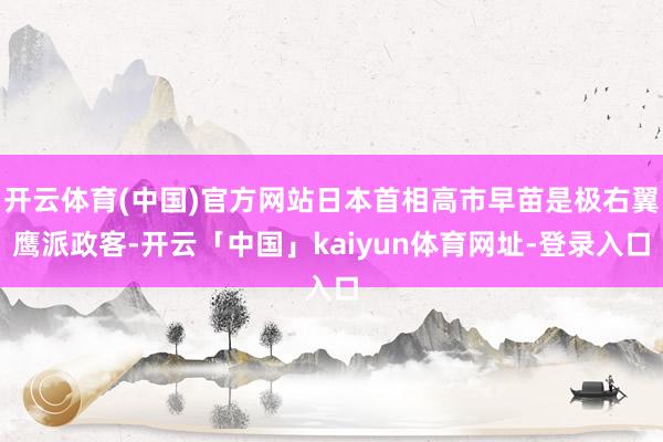 开云体育(中国)官方网站日本首相高市早苗是极右翼鹰派政客-开云「中国」kaiyun体育网址-登录入口