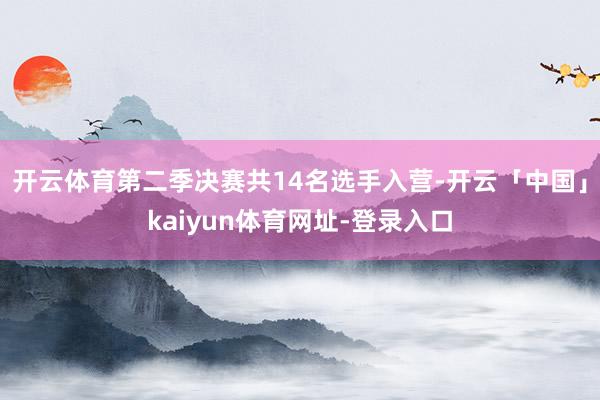 开云体育第二季决赛共14名选手入营-开云「中国」kaiyun体育网址-登录入口