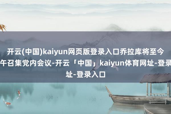 开云(中国)kaiyun网页版登录入口乔拉库将至今全国午召集党内会议-开云「中国」kaiyun体育网址-登录入口