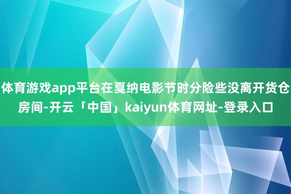 体育游戏app平台在戛纳电影节时分险些没离开货仓房间-开云「中国」kaiyun体育网址-登录入口