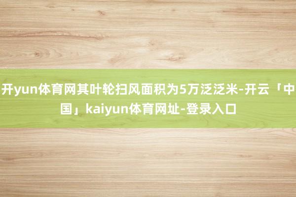 开yun体育网其叶轮扫风面积为5万泛泛米-开云「中国」kaiyun体育网址-登录入口