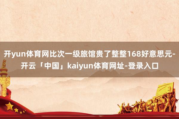开yun体育网比次一级旅馆贵了整整168好意思元-开云「中国」kaiyun体育网址-登录入口