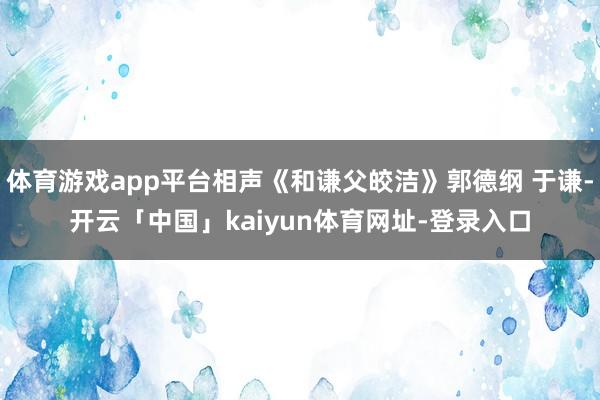 体育游戏app平台相声《和谦父皎洁》郭德纲 于谦-开云「中国」kaiyun体育网址-登录入口