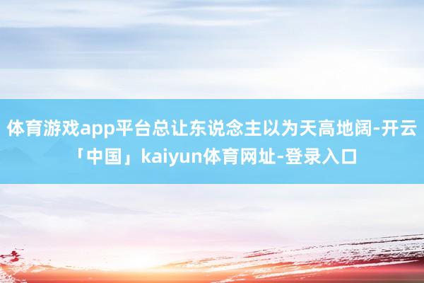 体育游戏app平台总让东说念主以为天高地阔-开云「中国」kaiyun体育网址-登录入口