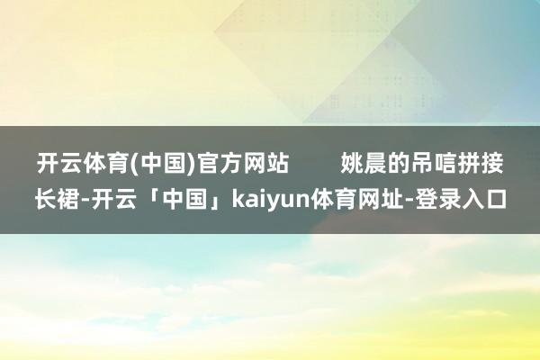 开云体育(中国)官方网站        姚晨的吊唁拼接长裙-开云「中国」kaiyun体育网址-登录入口