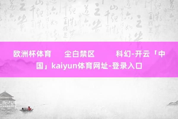 欧洲杯体育      尘白禁区          科幻-开云「中国」kaiyun体育网址-登录入口