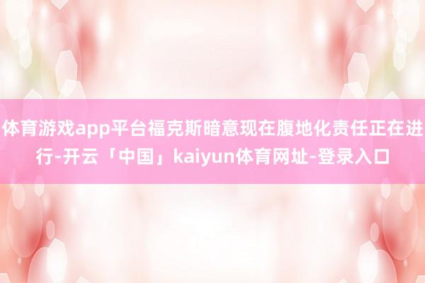 体育游戏app平台福克斯暗意现在腹地化责任正在进行-开云「中国」kaiyun体育网址-登录入口