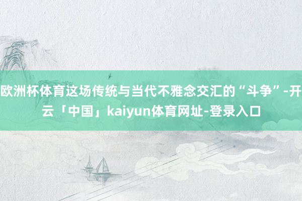 欧洲杯体育这场传统与当代不雅念交汇的“斗争”-开云「中国」kaiyun体育网址-登录入口