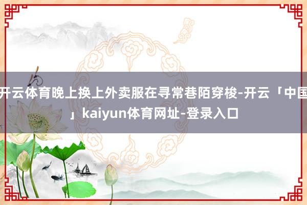 开云体育晚上换上外卖服在寻常巷陌穿梭-开云「中国」kaiyun体育网址-登录入口