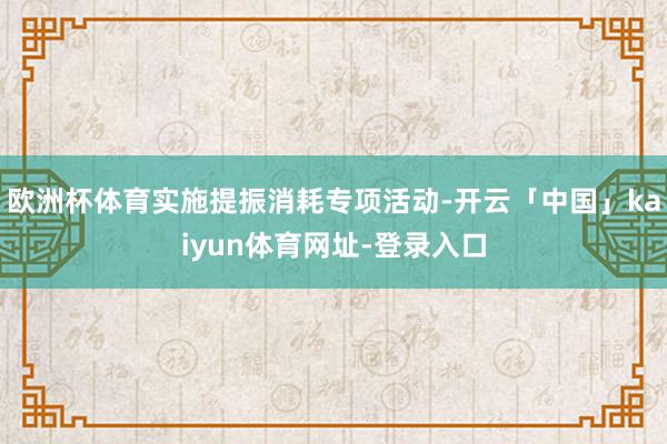 欧洲杯体育实施提振消耗专项活动-开云「中国」kaiyun体育网址-登录入口