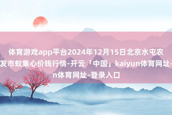体育游戏app平台2024年12月15日北京水屯农副居品批发市蚁集心价钱行情-开云「中国」kaiyun体育网址-登录入口