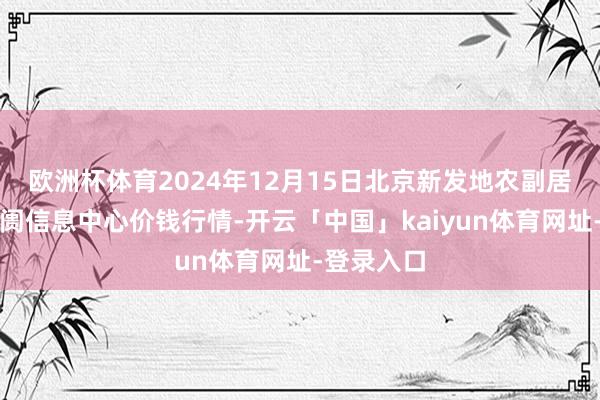 欧洲杯体育2024年12月15日北京新发地农副居品批发阛阓信息中心价钱行情-开云「中国」kaiyun体育网址-登录入口