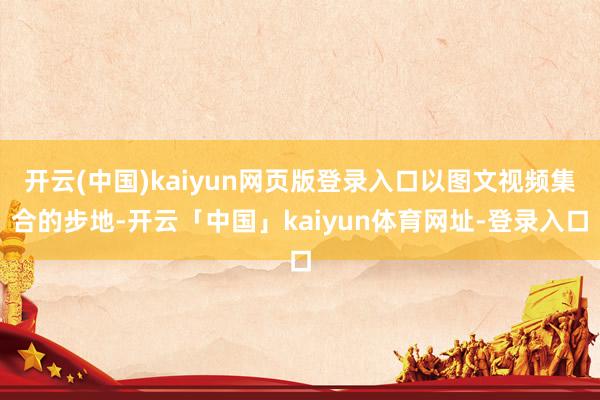 开云(中国)kaiyun网页版登录入口以图文视频集合的步地-开云「中国」kaiyun体育网址-登录入口