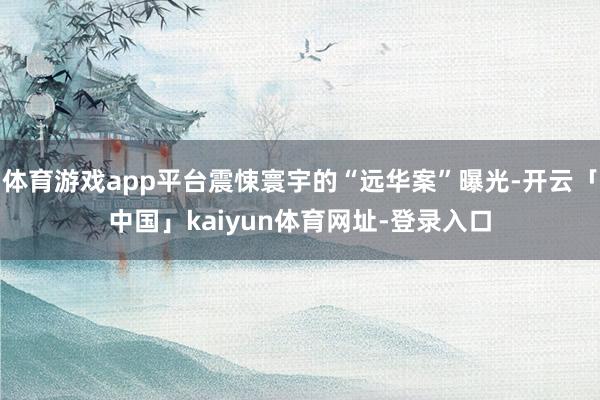 体育游戏app平台震悚寰宇的“远华案”曝光-开云「中国」kaiyun体育网址-登录入口