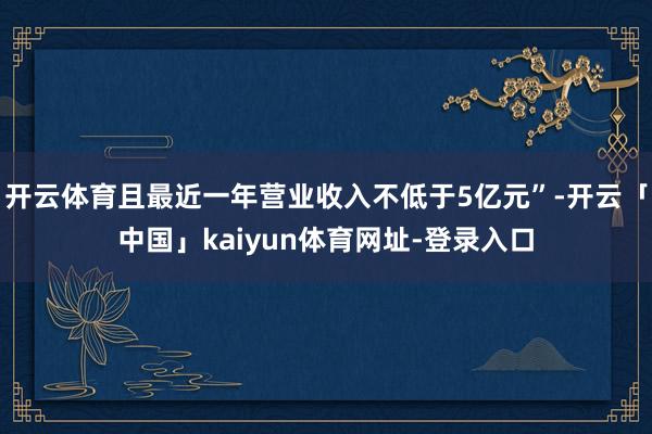 开云体育且最近一年营业收入不低于5亿元”-开云「中国」kaiyun体育网址-登录入口