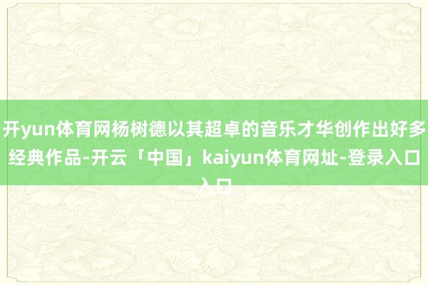 开yun体育网杨树德以其超卓的音乐才华创作出好多经典作品-开云「中国」kaiyun体育网址-登录入口