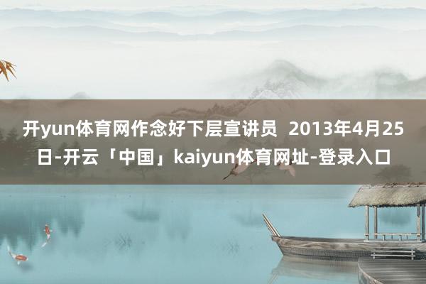 开yun体育网作念好下层宣讲员  2013年4月25日-开云「中国」kaiyun体育网址-登录入口