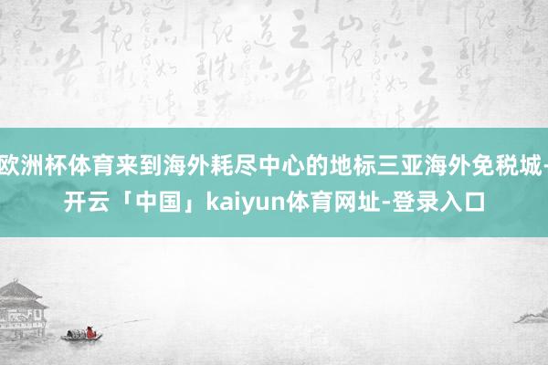 欧洲杯体育来到海外耗尽中心的地标三亚海外免税城-开云「中国」kaiyun体育网址-登录入口